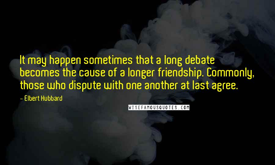 Elbert Hubbard Quotes: It may happen sometimes that a long debate becomes the cause of a longer friendship. Commonly, those who dispute with one another at last agree.