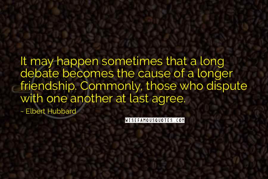 Elbert Hubbard Quotes: It may happen sometimes that a long debate becomes the cause of a longer friendship. Commonly, those who dispute with one another at last agree.