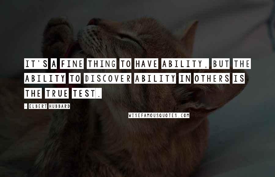 Elbert Hubbard Quotes: It's a fine thing to have ability, but the ability to discover ability in others is the true test.