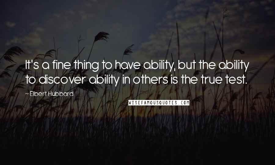 Elbert Hubbard Quotes: It's a fine thing to have ability, but the ability to discover ability in others is the true test.