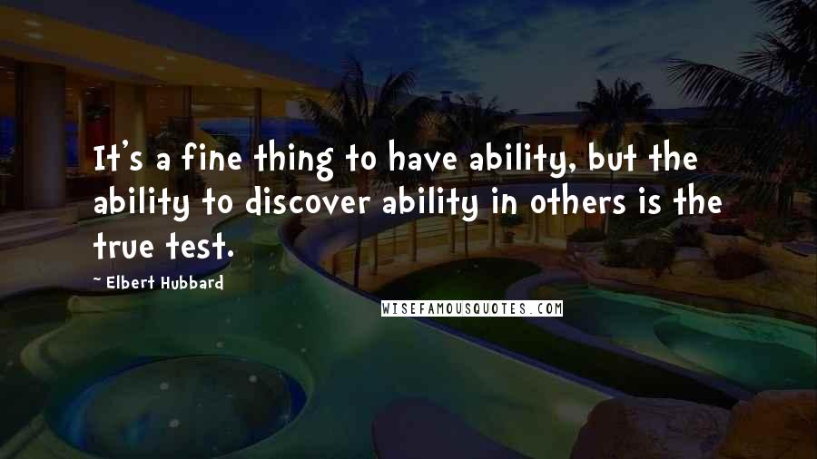 Elbert Hubbard Quotes: It's a fine thing to have ability, but the ability to discover ability in others is the true test.