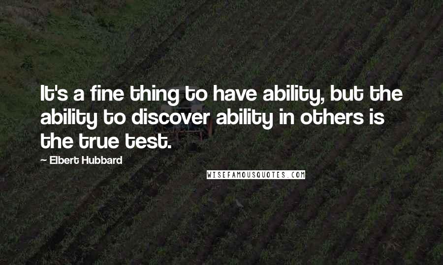 Elbert Hubbard Quotes: It's a fine thing to have ability, but the ability to discover ability in others is the true test.