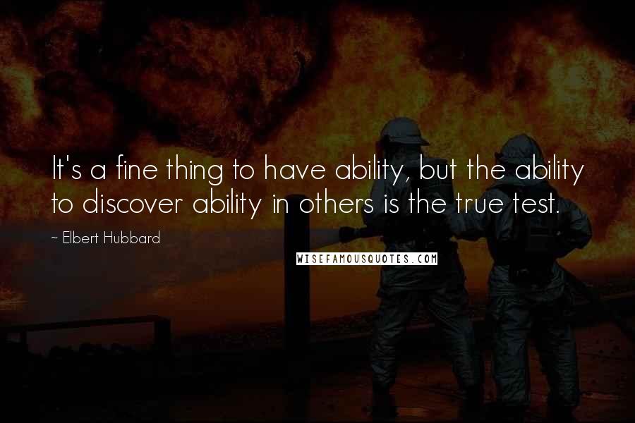 Elbert Hubbard Quotes: It's a fine thing to have ability, but the ability to discover ability in others is the true test.