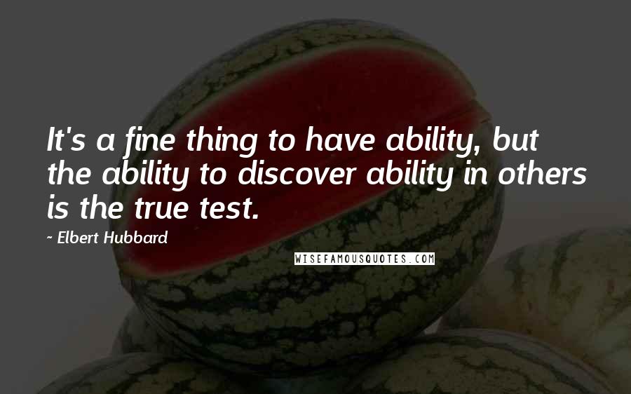 Elbert Hubbard Quotes: It's a fine thing to have ability, but the ability to discover ability in others is the true test.