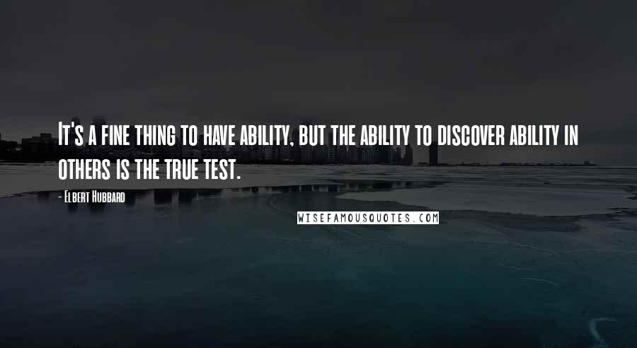 Elbert Hubbard Quotes: It's a fine thing to have ability, but the ability to discover ability in others is the true test.