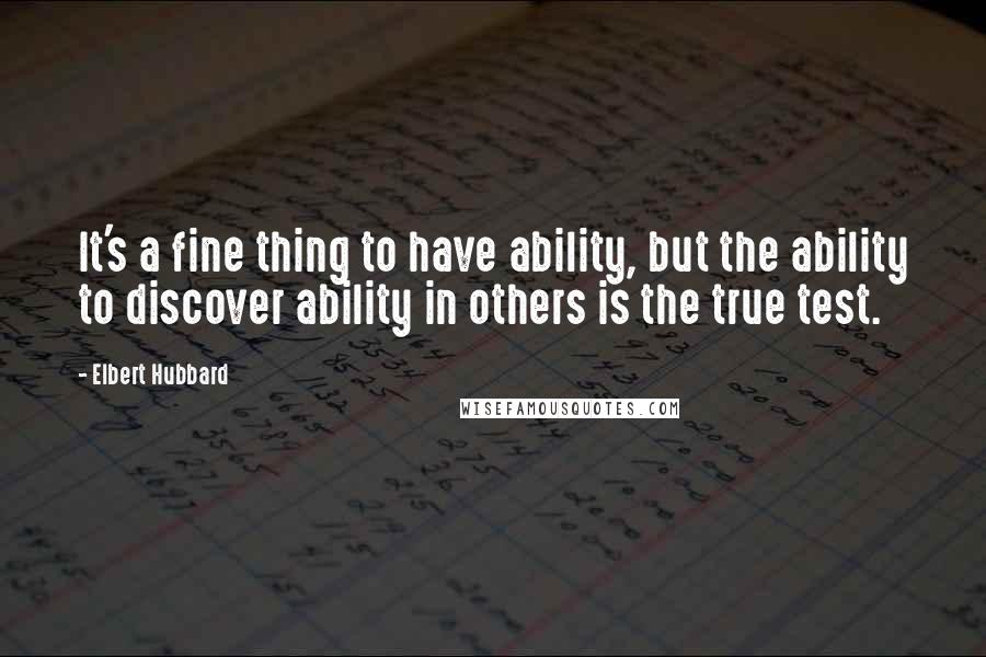 Elbert Hubbard Quotes: It's a fine thing to have ability, but the ability to discover ability in others is the true test.