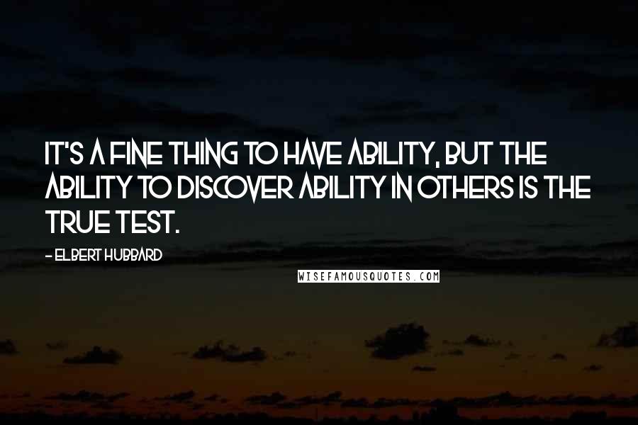 Elbert Hubbard Quotes: It's a fine thing to have ability, but the ability to discover ability in others is the true test.