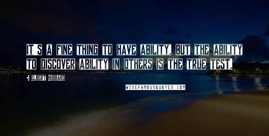 Elbert Hubbard Quotes: It's a fine thing to have ability, but the ability to discover ability in others is the true test.