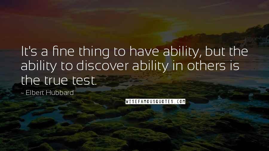 Elbert Hubbard Quotes: It's a fine thing to have ability, but the ability to discover ability in others is the true test.