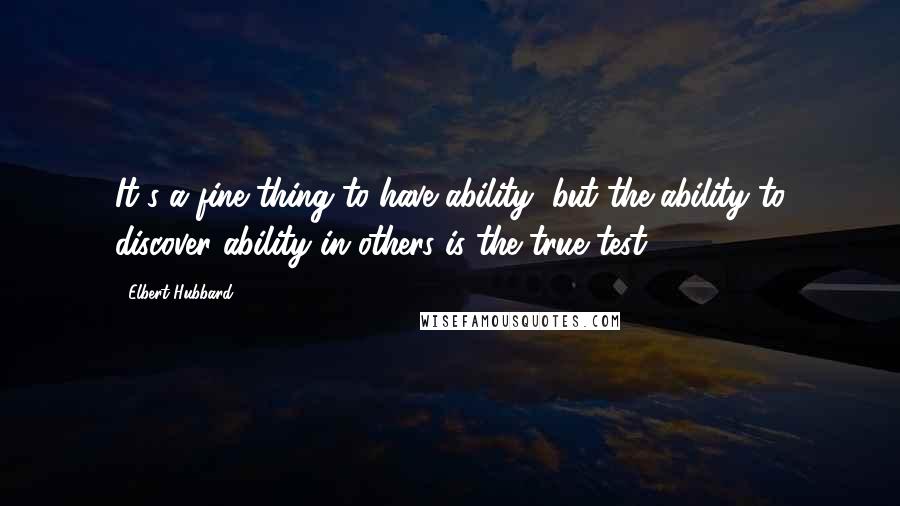 Elbert Hubbard Quotes: It's a fine thing to have ability, but the ability to discover ability in others is the true test.