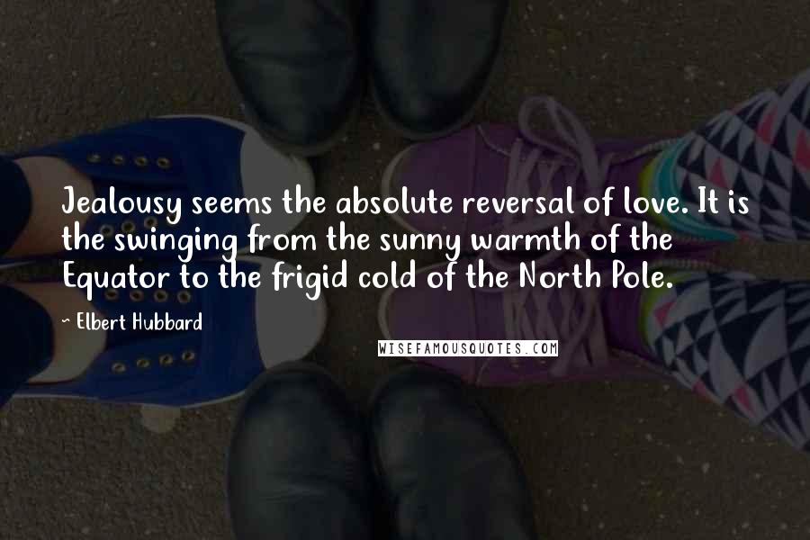 Elbert Hubbard Quotes: Jealousy seems the absolute reversal of love. It is the swinging from the sunny warmth of the Equator to the frigid cold of the North Pole.