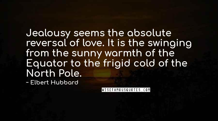 Elbert Hubbard Quotes: Jealousy seems the absolute reversal of love. It is the swinging from the sunny warmth of the Equator to the frigid cold of the North Pole.