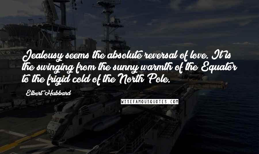 Elbert Hubbard Quotes: Jealousy seems the absolute reversal of love. It is the swinging from the sunny warmth of the Equator to the frigid cold of the North Pole.