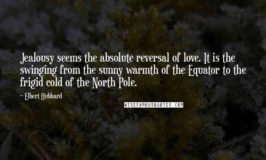 Elbert Hubbard Quotes: Jealousy seems the absolute reversal of love. It is the swinging from the sunny warmth of the Equator to the frigid cold of the North Pole.