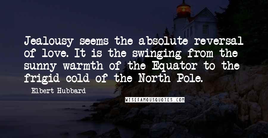 Elbert Hubbard Quotes: Jealousy seems the absolute reversal of love. It is the swinging from the sunny warmth of the Equator to the frigid cold of the North Pole.