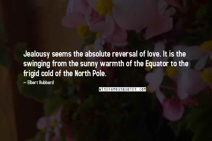 Elbert Hubbard Quotes: Jealousy seems the absolute reversal of love. It is the swinging from the sunny warmth of the Equator to the frigid cold of the North Pole.