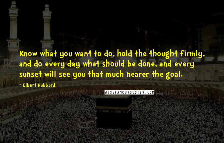 Elbert Hubbard Quotes: Know what you want to do, hold the thought firmly, and do every day what should be done, and every sunset will see you that much nearer the goal.