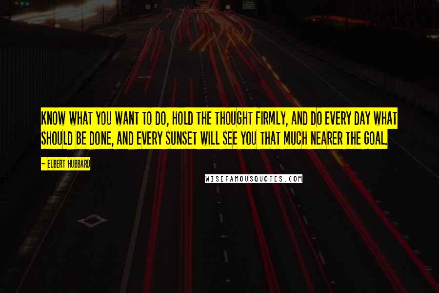 Elbert Hubbard Quotes: Know what you want to do, hold the thought firmly, and do every day what should be done, and every sunset will see you that much nearer the goal.