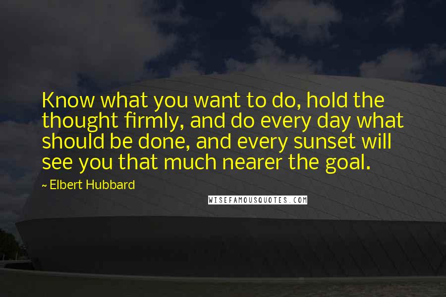 Elbert Hubbard Quotes: Know what you want to do, hold the thought firmly, and do every day what should be done, and every sunset will see you that much nearer the goal.