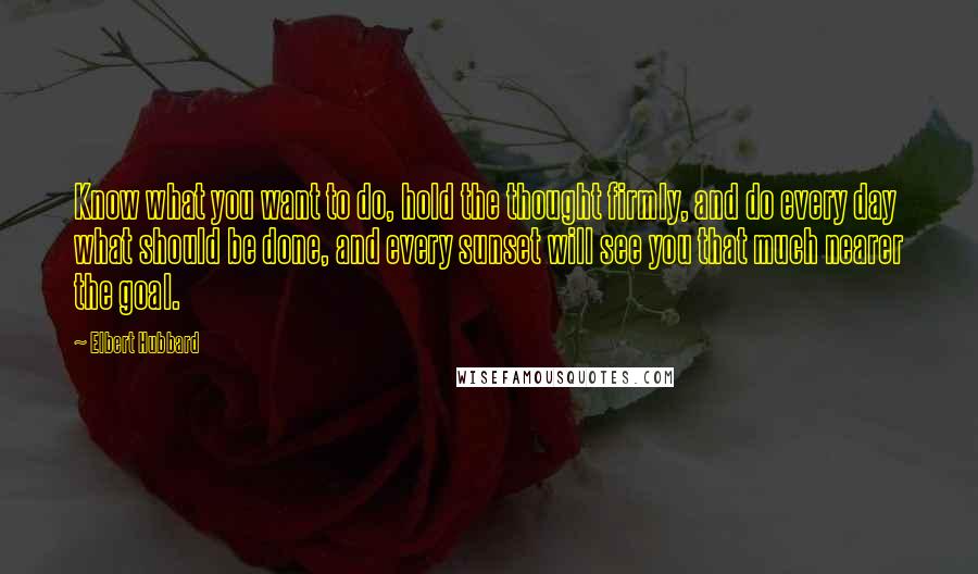 Elbert Hubbard Quotes: Know what you want to do, hold the thought firmly, and do every day what should be done, and every sunset will see you that much nearer the goal.