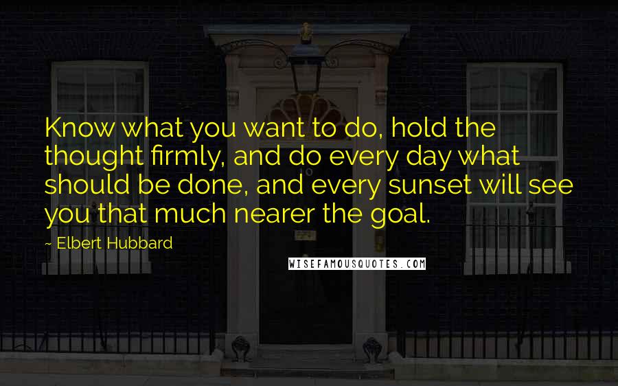 Elbert Hubbard Quotes: Know what you want to do, hold the thought firmly, and do every day what should be done, and every sunset will see you that much nearer the goal.