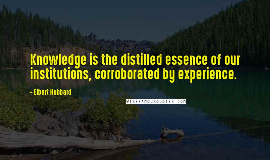 Elbert Hubbard Quotes: Knowledge is the distilled essence of our institutions, corroborated by experience.