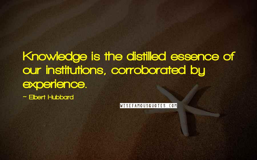 Elbert Hubbard Quotes: Knowledge is the distilled essence of our institutions, corroborated by experience.