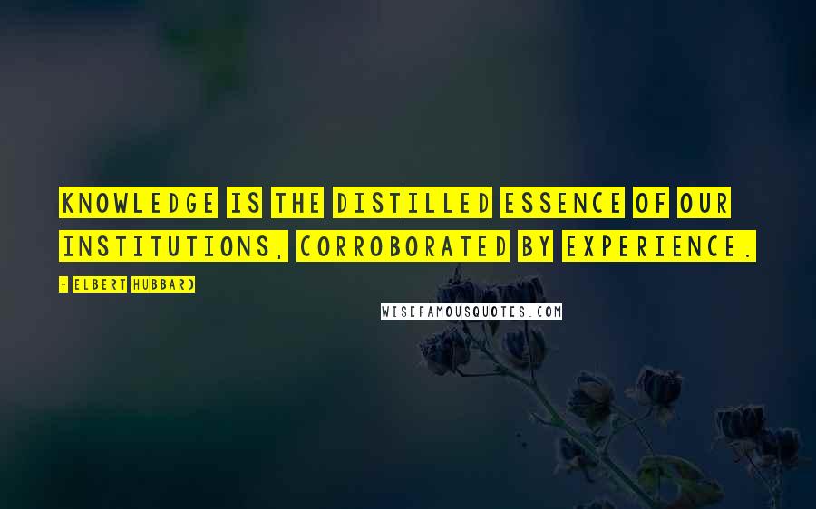 Elbert Hubbard Quotes: Knowledge is the distilled essence of our institutions, corroborated by experience.