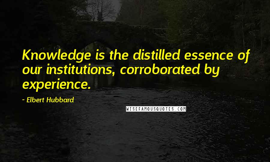 Elbert Hubbard Quotes: Knowledge is the distilled essence of our institutions, corroborated by experience.