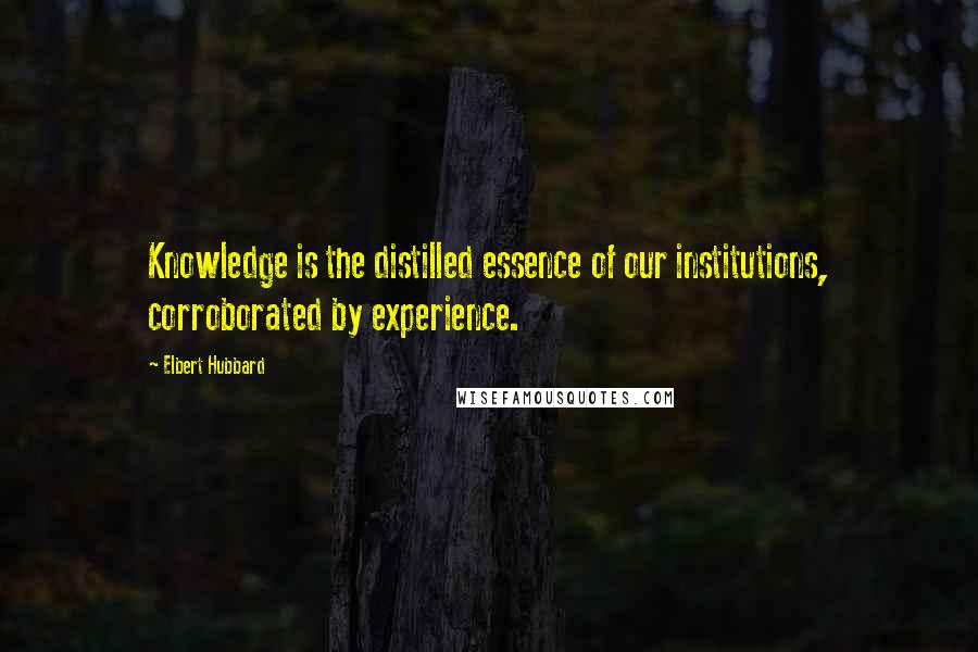 Elbert Hubbard Quotes: Knowledge is the distilled essence of our institutions, corroborated by experience.