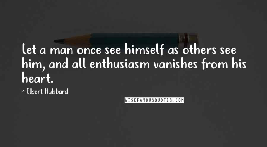 Elbert Hubbard Quotes: Let a man once see himself as others see him, and all enthusiasm vanishes from his heart.