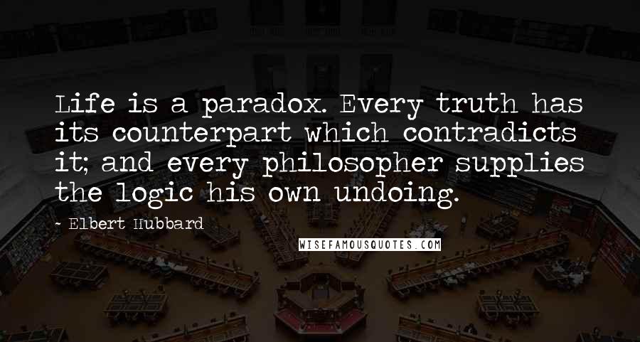 Elbert Hubbard Quotes: Life is a paradox. Every truth has its counterpart which contradicts it; and every philosopher supplies the logic his own undoing.