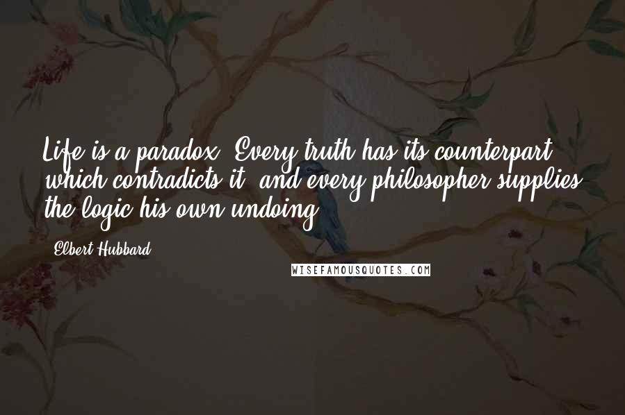 Elbert Hubbard Quotes: Life is a paradox. Every truth has its counterpart which contradicts it; and every philosopher supplies the logic his own undoing.