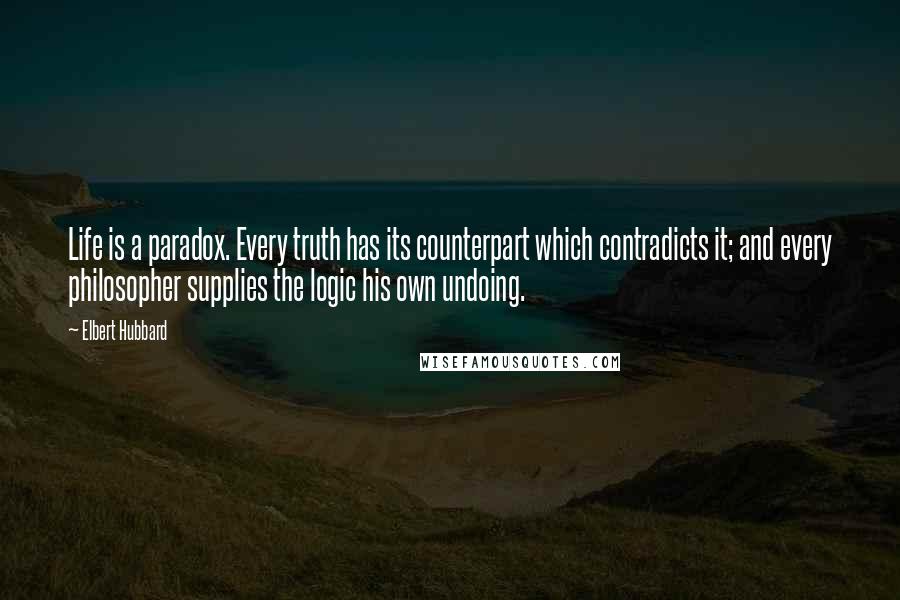 Elbert Hubbard Quotes: Life is a paradox. Every truth has its counterpart which contradicts it; and every philosopher supplies the logic his own undoing.