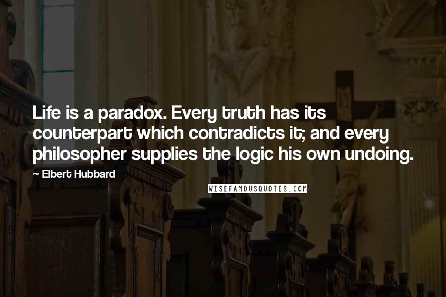 Elbert Hubbard Quotes: Life is a paradox. Every truth has its counterpart which contradicts it; and every philosopher supplies the logic his own undoing.