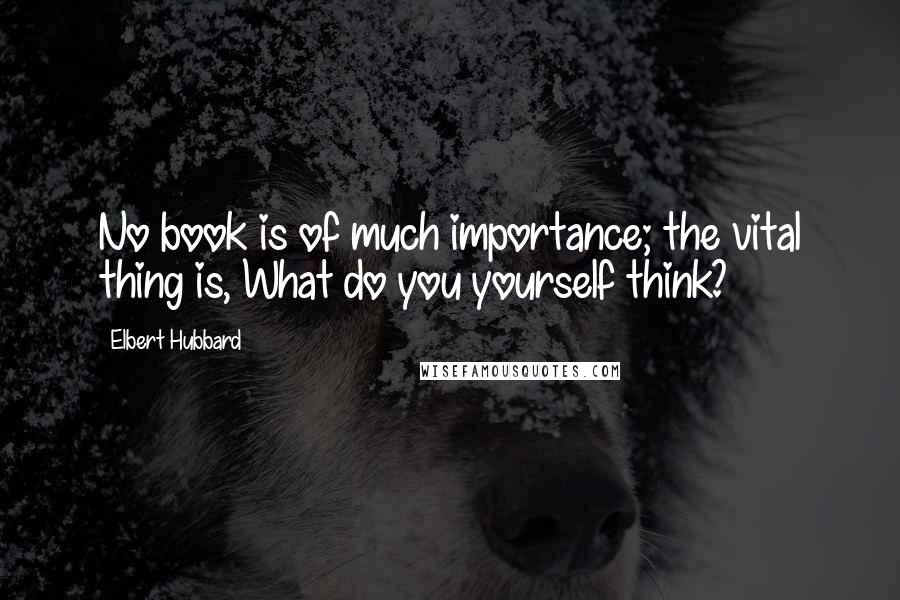 Elbert Hubbard Quotes: No book is of much importance; the vital thing is, What do you yourself think?