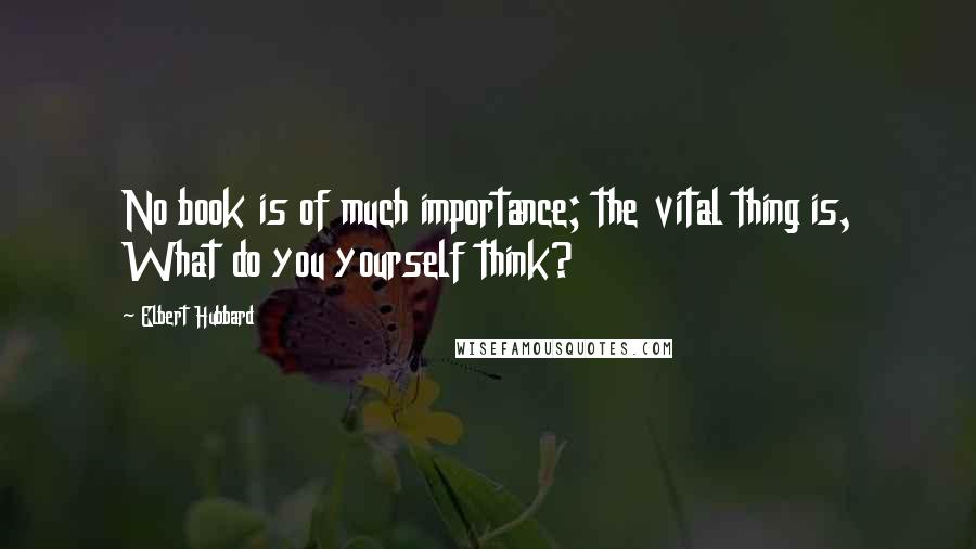 Elbert Hubbard Quotes: No book is of much importance; the vital thing is, What do you yourself think?