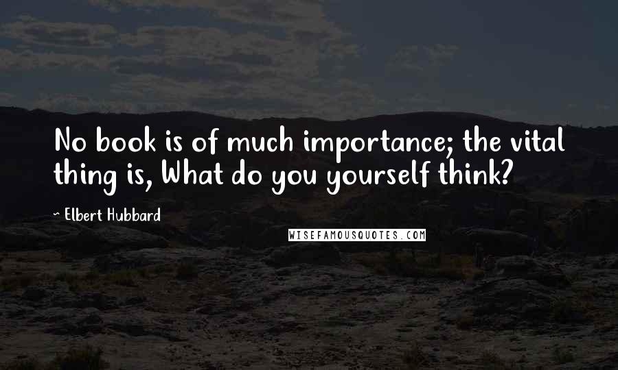 Elbert Hubbard Quotes: No book is of much importance; the vital thing is, What do you yourself think?