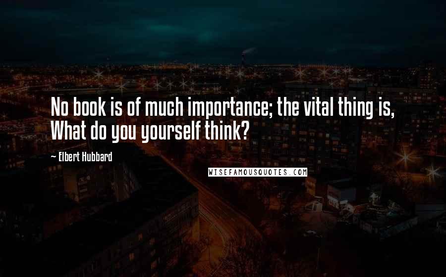Elbert Hubbard Quotes: No book is of much importance; the vital thing is, What do you yourself think?