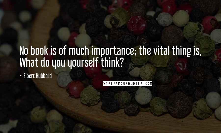 Elbert Hubbard Quotes: No book is of much importance; the vital thing is, What do you yourself think?
