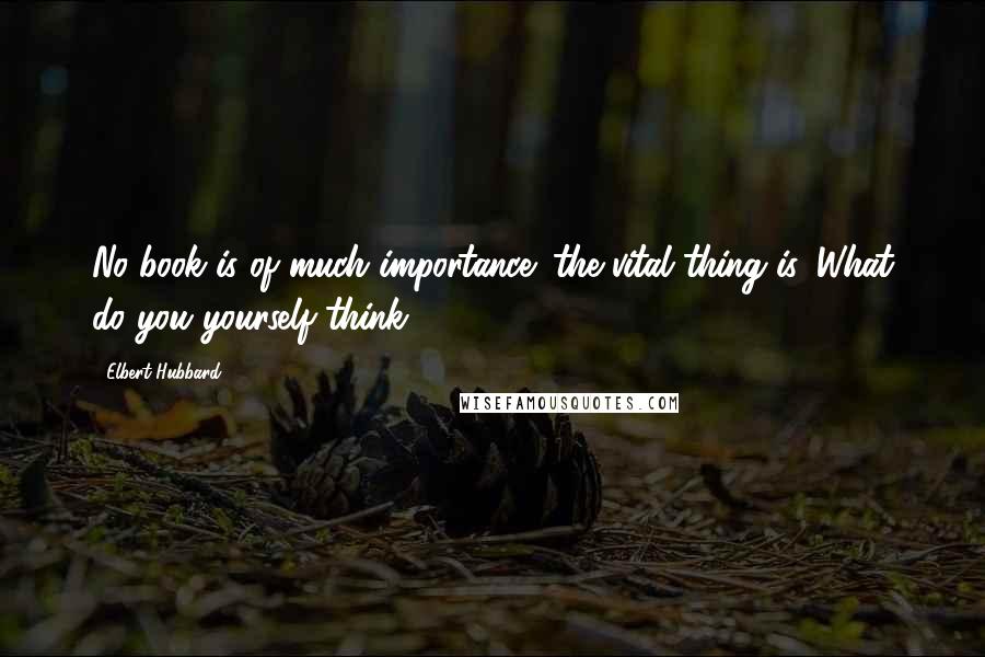 Elbert Hubbard Quotes: No book is of much importance; the vital thing is, What do you yourself think?