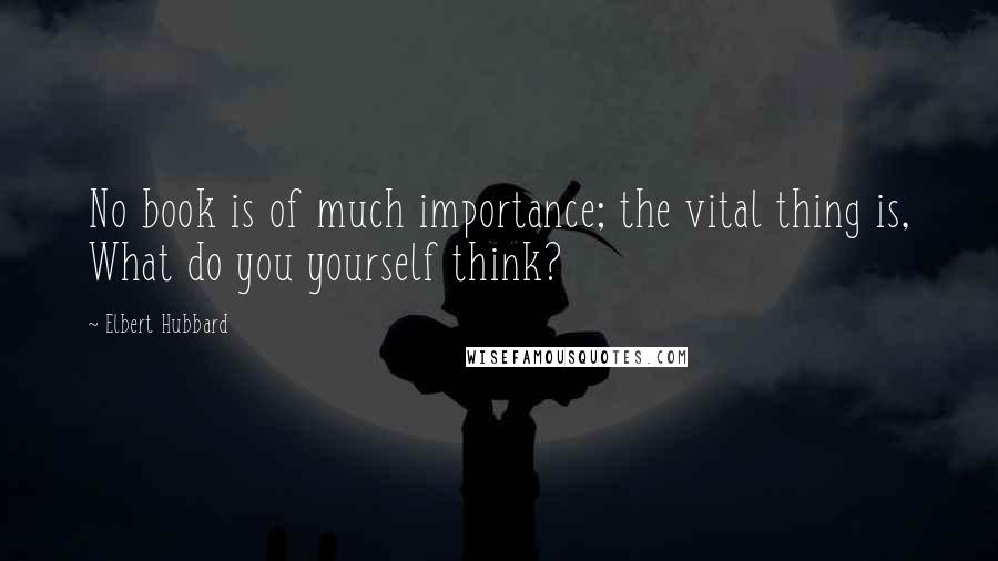 Elbert Hubbard Quotes: No book is of much importance; the vital thing is, What do you yourself think?