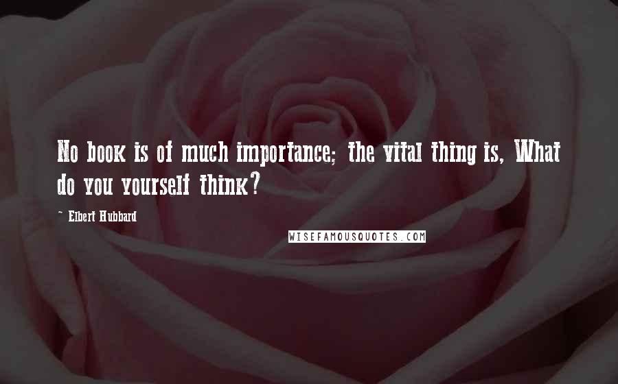 Elbert Hubbard Quotes: No book is of much importance; the vital thing is, What do you yourself think?