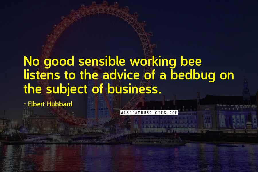 Elbert Hubbard Quotes: No good sensible working bee listens to the advice of a bedbug on the subject of business.