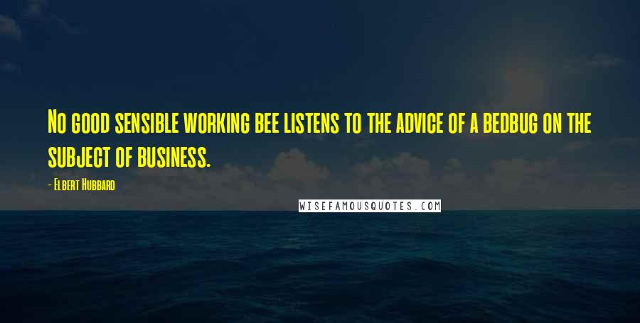 Elbert Hubbard Quotes: No good sensible working bee listens to the advice of a bedbug on the subject of business.