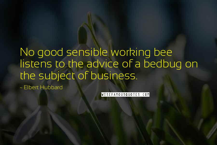 Elbert Hubbard Quotes: No good sensible working bee listens to the advice of a bedbug on the subject of business.