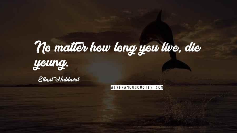 Elbert Hubbard Quotes: No matter how long you live, die young.