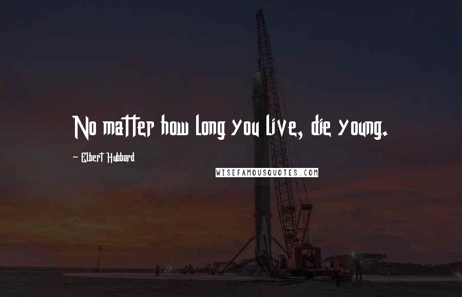 Elbert Hubbard Quotes: No matter how long you live, die young.