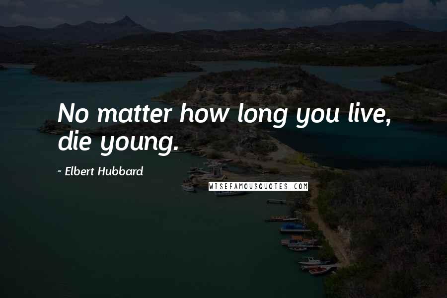 Elbert Hubbard Quotes: No matter how long you live, die young.