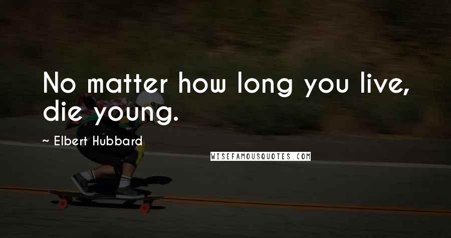 Elbert Hubbard Quotes: No matter how long you live, die young.